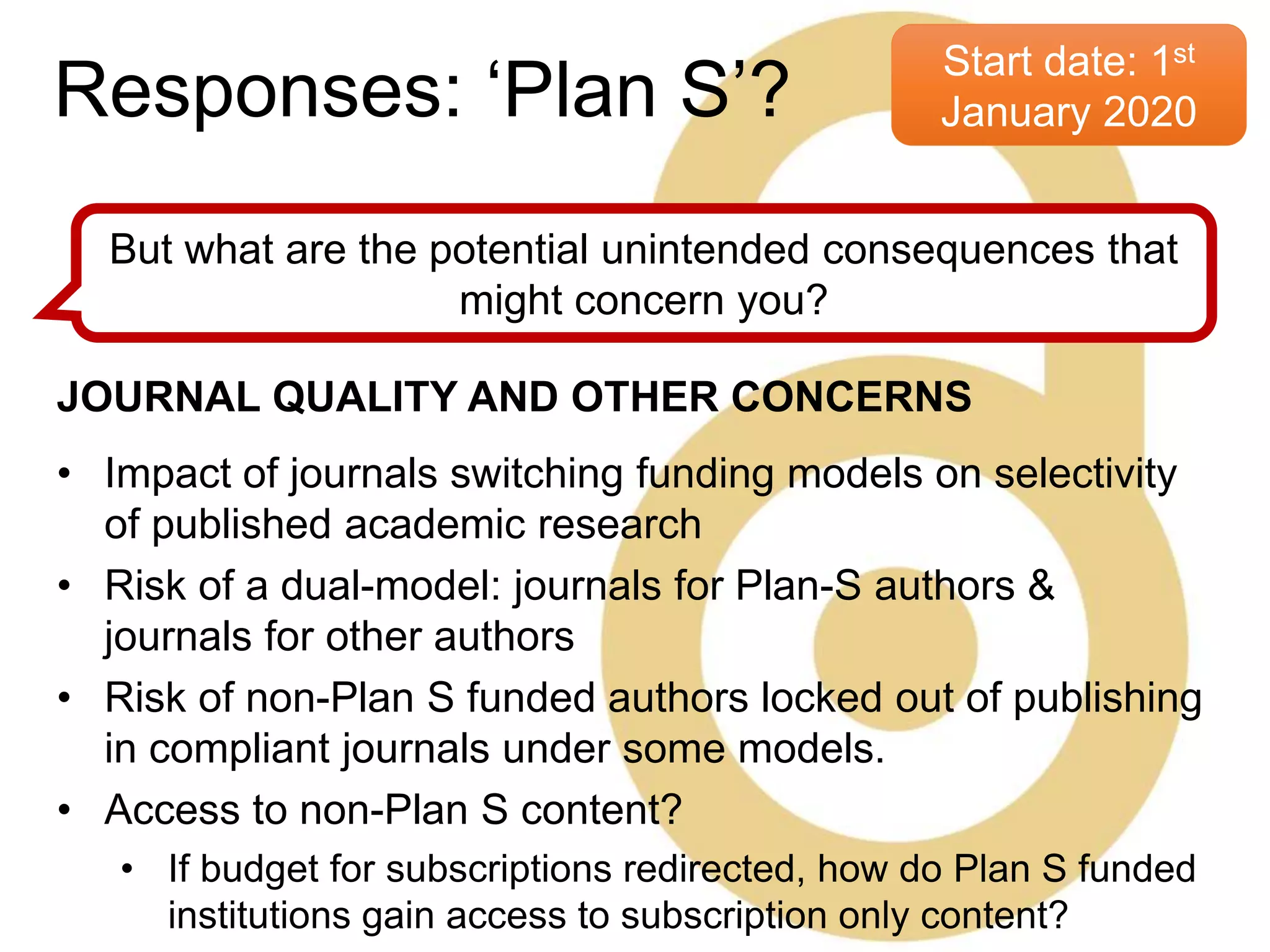 Start date: 1st
January 2020
But what are the potential unintended consequences that
might concern you?
JOURNAL QUALITY AND OTHER CONCERNS
• Impact of journals switching funding models on selectivity
of published academic research
• Risk of a dual-model: journals for Plan-S authors &
journals for other authors
• Risk of non-Plan S funded authors locked out of publishing
in compliant journals under some models.
• Access to non-Plan S content?
• If budget for subscriptions redirected, how do Plan S funded
institutions gain access to subscription only content?
Responses: ‘Plan S’?
 