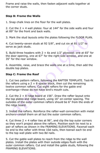 Frame and raise the walls, then fasten adjacent walls together at
the corner studs.


Step B: Frame the Walls

1. Snap chalk lines on the floor for the wall plates.

2. Cut the 2 × 4 wall plates: four at 144" for the side walls and four
at 89" for the front and back walls.

3. Mark the stud layouts onto the plates following the FLOOR PLAN.

4. Cut twenty-seven studs at 92 5/8", and cut six at 81 1/2" to
serve as jack studs.

5. Build three headers with 2 × 6s and 1/2" plywood: one at 65" for
the door opening, one at 67" for the right side window, and one at
35" for the rear window.

6. Assemble, raise, and brace the walls one at a time, then add the
double top plates.

Step C: Frame the Roof

1. Cut two pattern rafters, following the RAFTER TEMPLATE. Test-fit
the rafters using a 2 × 8 spacer block, then cut the remaining
twelve common rafters. Cut eight rafters for the gable end
overhangs—these do not have bird's mouth cuts.

2. Cut the 2 × 8 ridge board at 156". Draw the rafter layout onto
the top plates and ridge board, using 16" on-center spacing. The
outsides of the outer common rafters should be 6" from the ends of
the ridge board.

3. Install the rafters. Reinforce the rafter-wall connection with metal
anchors—install them on all but the outer common rafters.

4. Cut three 2 × 4 rafter ties at 96", and clip the top outer corners
so they won't project above the rafters. Position each tie next to a
pair of rafters as shown in the FRAMING ELEVATIONS. Facenail each
tie end to the rafter with three 10d nails, then toenail each tie end
to the top wall plate with two 8d nails.

5. Cut the gable-wall plates to reach from the ridge to the wall
plates. Install the plates with their outside edges flush with the
outer common rafters. Cut and install the gable studs, following the
FRAMING ELEVATIONS.
 