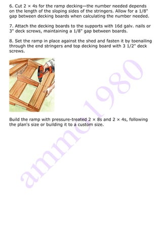 6. Cut 2 × 4s for the ramp decking—the number needed depends
on the length of the sloping sides of the stringers. Allow for a 1/8"
gap between decking boards when calculating the number needed.

7. Attach the decking boards to the supports with 16d galv. nails or
3" deck screws, maintaining a 1/8" gap between boards.

8. Set the ramp in place against the shed and fasten it by toenailing
through the end stringers and top decking board with 3 1/2" deck
screws.




Build the ramp with pressure-treated 2 × 8s and 2 × 4s, following
the plan's size or building it to a custom size.
 