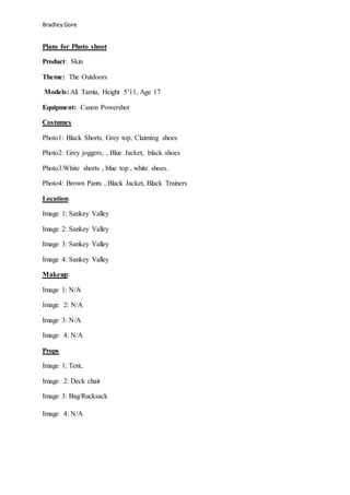 BradleyGore
Plans for Photo shoot
Product: Skin
Theme: The Outdoors
Models: Ali Tamia, Height 5’11, Age 17
Equipment: Canon Powershot
Costumes
Photo1: Black Shorts, Grey top, Claiming shoes
Photo2: Grey joggers, , Blue Jacket, black shoes
Photo3:White shorts , blue top , white shoes.
Photo4: Brown Pants , Black Jacket, Black Trainers
Location:
Image 1: Sankey Valley
Image 2: Sankey Valley
Image 3: Sankey Valley
Image 4: Sankey Valley
Makeup:
Image 1: N/A
Image 2: N/A
Image 3: N/A
Image 4: N/A
Props
Image 1: Tent,
Image 2: Deck chair
Image 3: Bag/Rucksack
Image 4: N/A
 