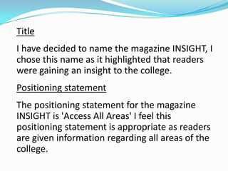 Title
I have decided to name the magazine INSIGHT, I
chose this name as it highlighted that readers
were gaining an insight to the college.
Positioning statement
The positioning statement for the magazine
INSIGHT is 'Access All Areas' I feel this
positioning statement is appropriate as readers
are given information regarding all areas of the
college.
 