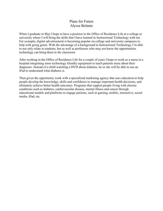 Plans for Future
Alyssa Bolante
When I graduate in May I hope to have a position in the Office of Residence Life at a college or
university where I will bring the skills that I have learned in Instructional Technology with me.
For example, digital advertisement is becoming popular on college and university campuses to
help with going green. With the advantage of a background in Instructional Technology I’m able
to not only relate to students, but as well as professors who may not know the opportunities
technology can bring them in the classroom.
After working in the Office of Residence Life for a couple of years I hope to work as a nurse in a
hospital integrating more technology friendly equipment to teach patients more about their
diagnoses. Instead of a child watching a DVD about diabetes, he or she will be able to use an
iPad to understand what diabetes is.
Then given the opportunity work with a specialized marketing agency that uses education to help
people develop the knowledge, skills and confidence to manage important health decisions, and
ultimately achieve better health outcomes. Programs that support people living with chronic
conditions such as diabetes, cardiovascular disease, mental illness and cancer through
educational models and platforms to engage patients, such as gaming, mobile, interactive, social
media, iPad, etc.