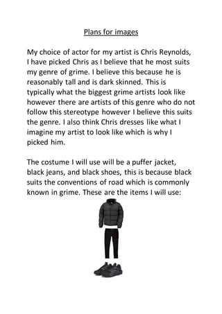 Plans for images
My choice of actor for my artist is Chris Reynolds,
I have picked Chris as I believe that he most suits
my genre of grime. I believe this because he is
reasonably tall and is dark skinned. This is
typically what the biggest grime artists look like
however there are artists of this genre who do not
follow this stereotype however I believe this suits
the genre. I also think Chris dresses like what I
imagine my artist to look like which is why I
picked him.
The costume I will use will be a puffer jacket,
black jeans, and black shoes, this is because black
suits the conventions of road which is commonly
known in grime. These are the items I will use:
 