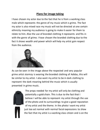 Plans for image taking
I have chosen my actor due to the fact that he is from a working class
male which represents the genre of my music which is grime. The fact
my actor is also mixed race my music will not be directed at one certain
ethnicity meaning my audience is going to make it easier for them to
relate to him. Also the use of branded clothing it represents and fits in
with the genre of grime. I have chosen the branded clothing due to the
fact it shows wealth and power which will help my artist gain respect
from the audience.
As can be seen in the image above the respected and very popular
grime artist stormzy is wearing the branded clothing of Adidas, this will
be similar to my artist. I also want my artist to be in dark clothing to
represent the dark meaning behind the music which is usually
presented in grime music.
The props needed for my artist will only be clothing and
potentially a gold chain. This is due to the fact that I
believe I will be able to represent my artist through the use
of the photo and its surroundings to give a good reputation
of my artist and the theme. In the photo I want my artist
just too act normal with normal facial expressions to show
the fact that my artist is a working class citizen and is on the
 