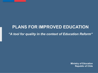 PLANS FOR IMPROVED EDUCATION
“A tool for quality in the context of Education Reform“
Ministry of Education
Republic of Chile
 