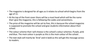 • The magazine is designed for all ages as it relates to school which begins from the
age of 11.
• At the top of the front cover there will be a mast head which will be the name
that I give the magazine, this is following the codes and conventions.
• The price of the magazine will be set to free, this is because the school magazine
is supposed to promote the school and give students information about their
school.
• The colour scheme that I will choose is the school's colour schemes: Purple, pink
and blue. The main colour is purple as this is the main colour of the school .
• The text style will mainly be 'Arial' and in bold as this will get the message across
to readers.
 