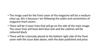 • The image used for the front cover of the magazine will be a medium
close up, this is because I am following the codes and conventions of
magazine front covers.
• There will be 3 cover lines that will go on the side of the main image.
The cover lines will have dark blue text and the sublines will be
coloured black.
• There will be a barcode placed at the bottom right side of the front
cover with the issue date above, with the date published and price.
 