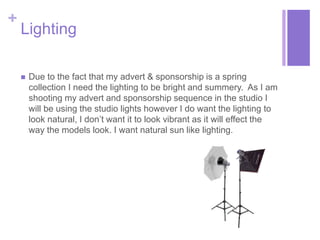 + 
Lighting 
 Due to the fact that my advert & sponsorship is a spring 
collection I need the lighting to be bright and summery. As I am 
shooting my advert and sponsorship sequence in the studio I 
will be using the studio lights however I do want the lighting to 
look natural, I don’t want it to look vibrant as it will effect the 
way the models look. I want natural sun like lighting. 
 
