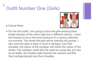 + 
Outfit Number One (Girls) 
 Casual Wear 
 For the first outfit, I am going to have the girls wearing knee 
length dresses of the same style but in different colours. I want 
the dresses to be to the knee because it’s a spring collection 
not summer. The shoes the girls will be wearing are pumps. I 
also want the girls to wear or have a cardigan over their 
shoulder, the colour of the cardigan will match the colour of the 
shoes. The cardigan could then be used as a prop like you see 
at cat walks, the models walk towards the camera and flick 
their cardigan/jacket over their shoulder. 
 