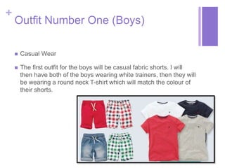 + 
Outfit Number One (Boys) 
 Casual Wear 
 The first outfit for the boys will be casual fabric shorts. I will 
then have both of the boys wearing white trainers, then they will 
be wearing a round neck T-shirt which will match the colour of 
their shorts. 
 