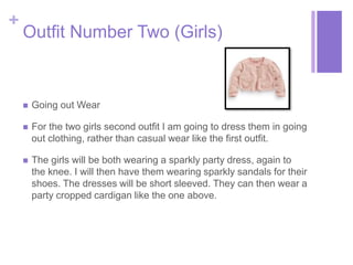+ 
Outfit Number Two (Girls) 
 Going out Wear 
 For the two girls second outfit I am going to dress them in going 
out clothing, rather than casual wear like the first outfit. 
 The girls will be both wearing a sparkly party dress, again to 
the knee. I will then have them wearing sparkly sandals for their 
shoes. The dresses will be short sleeved. They can then wear a 
party cropped cardigan like the one above. 
 