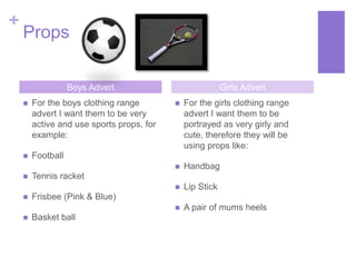 + 
Props 
Boys Advert Girls Advert 
 For the boys clothing range 
advert I want them to be very 
active and use sports props, for 
example: 
 Football 
 Tennis racket 
 Frisbee (Pink & Blue) 
 Basket ball 
 For the girls clothing range 
advert I want them to be 
portrayed as very girly and 
cute, therefore they will be 
using props like: 
 Handbag 
 Lip Stick 
 A pair of mums heels 
 