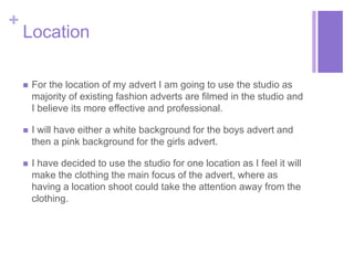 + 
Location 
 For the location of my advert I am going to use the studio as 
majority of existing fashion adverts are filmed in the studio and 
I believe its more effective and professional. 
 I will have either a white background for the boys advert and 
then a pink background for the girls advert. 
 I have decided to use the studio for one location as I feel it will 
make the clothing the main focus of the advert, where as 
having a location shoot could take the attention away from the 
clothing. 
 