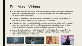 Pop Music Videos
■ Costumes in recent pop music videos have become less extravagant and Moore
plain and simple meaning that more people will like them and more people will
be wearing clothes like that.
■ In the fight song video Rachel Platten is seen wearing a very simple white top
and skirt it is very plain and there is no colour on the skirt.
■ In the On My Mind video Ellie Goulding wears very simple outfits such as a plain
white shirt and a white night dress. These costumes have been used to show
the change in her character when she starts to wear darker clothes.
■ Ariana Grande wear a hoodie and jeans for her One Last Time video. This is a
very relaxed costume for Ariana and helps highlight the theme of the music
video which is the end of the word.
 