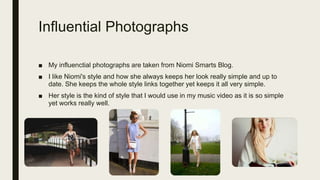 Influential Photographs
■ My influenctial photographs are taken from Niomi Smarts Blog.
■ I like Niomi's style and how she always keeps her look really simple and up to
date. She keeps the whole style links together yet keeps it all very simple.
■ Her style is the kind of style that I would use in my music video as it is so simple
yet works really well.
 
