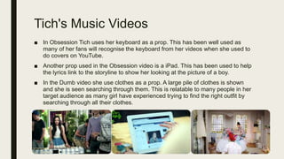 Tich's Music Videos
■ In Obsession Tich uses her keyboard as a prop. This has been well used as
many of her fans will recognise the keyboard from her videos when she used to
do covers on YouTube.
■ Another prop used in the Obsession video is a iPad. This has been used to help
the lyrics link to the storyline to show her looking at the picture of a boy.
■ In the Dumb video she use clothes as a prop. A large pile of clothes is shown
and she is seen searching through them. This is relatable to many people in her
target audience as many girl have experienced trying to find the right outfit by
searching through all their clothes.
 