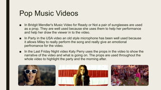 Pop Music Videos
■ In Bridgit Mendler's Music Video for Ready or Not a pair of sunglasses are used
as a prop. They are well used because she uses them to help her performance
and help her draw the viewer in to the video.
■ In Party in the USA video an old style microphone has been well used because
it allows Miley to really perform the song and really give an emotional
perfromance for the video.
■ In the Last Friday Night video Katy Perry uses the props in the video to show the
narrative of the video and what is going on. The props are used throughout the
whole video to highlight the party and the morning after.
 