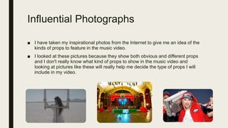 Influential Photographs
■ I have taken my inspirational photos from the Internet to give me an idea of the
kinds of props to feature in the music video.
■ I looked at these pictures because they show both obvious and different props
and I don't really know what kind of props to show in the music video and
looking at pictures like these will really help me decide the type of props I will
include in my video.
 