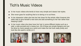 Tich's Music Videos
■ In her music videos she tends to have very simple and classic hair styles.
■ She never goes for anything that is to daring or to out there.
■ In her obsession video she has her hair down for the whole video however she
adds hats to give herself a new look and add something to her hair rather than
keeping it plain.
■ In her music video she does have her hair in some different styles such as a
plait, a side ponytail and a messy bun. All of these are simple designs and can
be done by many people as a quick and make the hair look really pretty and
look like she spent a while on it.
 