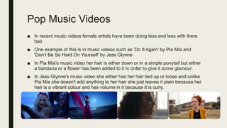 Pop Music Videos
■ In recent music videos female artists have been doing less and less with there
hair.
■ One example of this is in music videos such as 'Do It Again' by Pia Mia and
'Don’t Be So Hard On Yourself' by Jess Glynne
■ In Pia Mia's music video her hair is either down or in a simple ponytail but either
a bandana or a flower has been added to it in order to give it some glamour
■ In Jess Glynne's music video she either has her hair tied up or loose and unlike
Pia Mia she doesn't add anything to her hair she just leaves it plain because her
hair is a vibrant colour and has volume in it because it is curly.
 
