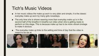 Tich's Music Videos
■ In her music videos the make up worn is very plain and simple, it is the classic
everyday make up worn by many girls nowadays.
■ The only time she is shown wearing more than everyday make up is in the
second half of the breathe in breathe out video when she is getting ready to
perform on this stage. This is because make up has to be more vibrant onstage
to make it obvious.
■ The everyday make up links to the setting and time of day that the video is
meant to be set at.
 