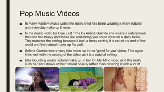 Pop Music Videos
■ In many modern music video the main artist has been wearing a more natural
and everyday make up theme.
■ In the music video for One Last Time by Ariana Grande she wears a natural look
that isn't too heavy and looks like something you could wear on a daily basis.
This matches the setting because it isn't a fancy setting it is set at the end of the
world and the natural make up fits well.
■ Selene Gomez wears very little make up in her 'good for you' video. This again
links well with the setting of the video as it is a natural setting
■ Ellie Goulding wears natural make up in her On My Mind video and this really
suits her and shows off her natural beauty rather than covering it with a lot of
make up
 