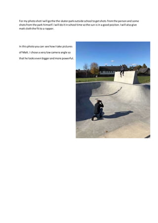 For my photoshotI will gothe the skaterparkoutside school togetshots fromthe personand some
shotsfrom the park himself.Iwill doitinschool time sothe sun isin a good positon.Iwill alsogive
matt cloththe fitto a rapper.
In thisphotoyoucan see howItake pictures
of Matt. I chose a verylowcamera angle so
that he looksevenbiggerandmore powerful.
 
