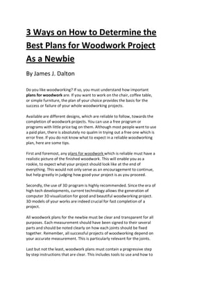 3 Ways on How to Determine the
Best Plans for Woodwork Project
As a Newbie
By James J. Dalton

Do you like woodworking? If so, you must understand how important
plans for woodwork are. If you want to work on the chair, coffee table,
or simple furniture, the plan of your choice provides the basis for the
success or failure of your whole woodworking projects.

Available are different designs, which are reliable to follow, towards the
completion of woodwork projects. You can use a free program or
programs with little price tag on them. Although most people want to use
a paid plan, there is absolutely no qualm in trying out a free one which is
error free. If you do not know what to expect in a reliable woodworking
plan, here are some tips.

First and foremost, any plans for woodwork which is reliable must have a
realistic picture of the finished woodwork. This will enable you as a
rookie, to expect what your project should look like at the end of
everything. This would not only serve as an encouragement to continue,
but help greatly in judging how good your project is as you proceed.

Secondly, the use of 3D program is highly recommended. Since the era of
high-tech developments, current technology allows the generation of
computer 3D visualization for good and beautiful woodworking project.
3D models of your works are indeed crucial for fast completion of a
project.

All woodwork plans for the newbie must be clear and transparent for all
purposes. Each measurement should have been signed to their several
parts and should be noted clearly on how each joints should be fixed
together. Remember, all successful projects of woodworking depend on
your accurate measurement. This is particularly relevant for the joints.

Last but not the least, woodwork plans must contain a progressive step
by step instructions that are clear. This includes tools to use and how to
 