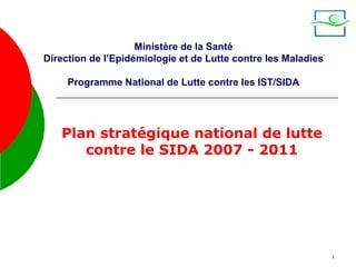 Ministère de la Santé
Direction de l’Epidémiologie et de Lutte contre les Maladies

     Programme National de Lutte contre les IST/SIDA




   Plan stratégique national de lutte
      contre le SIDA 2007 - 2011




                                                               1
 