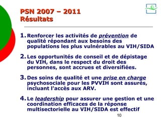 PSN 2007 – 2011
Résultats

1. Renforcer les activités de prévention de
  qualité répondant aux besoins des
  populations les plus vulnérables au VIH/SIDA

2. Les opportunités de conseil et de dépistage
  du VIH, dans le respect du droit des
  personnes, sont accrues et diversifiées.

3. Des soins de qualité et une prise en charge
  psychosociale pour les PVVIH sont assurés,
  incluant l'accès aux ARV.

4. Le leadership pour assurer une gestion et une
  coordination efficaces de la réponse
  multisectorielle au VIH/SIDA est effectif
                                   10
 