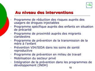 Au niveau des interventions
-   Programme de réduction des risques auprès des
    usagers de drogues injectables
-   Programme spécifique auprès des enfants en situation
    de précarité
-   Programme de proximité auprès des migrants
    clandestins
-   Programme de prévention de la transmission de la
    mère à l’enfant
-   Prévention VIH/SIDA dans les soins de santé
    reproductive
-   Programme de prévention en milieu de travail
-   Mobilisation du secteur privé
-   Intégration de la prévention dans les programmes de
    développement (INDH)
                                        18
 