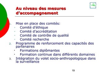 Au niveau des mesures
      d’accompagnement

1.     Mise en place des comités:
     •    Comité d’éthique
     •    Comité d’accréditation
     •    Comité de contrôle de qualité
     •    Comité recherche
2.     Programme de renforcement des capacités des
       partenaires
     •    Formations diplômantes
     •    Formation continue dans différents domaines
3.     Intégration du volet socio-anthropologique dans
       la surveillance

                                       19
 