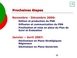 Prochaines étapes

Novembre - Décembre 2006:
  -   Edition et production du PSN
  -   Diffusion et communication du PSN
  -   Finalisation et mise en place du Plan de
      Suivi et Evaluation


Janvier – Avril 2007:
  -   Déclinaison en Plans Stratégiques
      Régionaux
  -   Déclinaison en Plans Sectoriels


                                   20
 