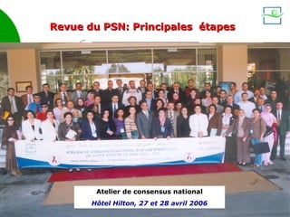 Revue du PSN: Principales étapes

                         Recueil et analyse des
                          données existantes
         Juil 2004
         – Déc 2005
                         Études, investigations
                       quantitatives et qualitatives


Déc 2005 –       Ateliers          Ateliers            Ateliers
Mars 2006      thématiques        sectoriels          régionaux


                                                               Rapport
      Analyse des
      obstacles et              27 et 28 Avril 2006            national
      opportunités                                             UNGASS
                             Atelier de consensus
      Analyse des
                                    national
     financements
                        Atelier de consensus national
                       Hôtel Hilton, 27 et 28 avril 2006
                                                           3
 