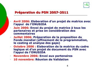 Préparation du PSN 2007-2011

-   Avril 2006: Elaboration d’un projet de matrice avec
    l’appui de l’ONUSIDA
-   Juin 2006: Envoi du projet de matrice à tous les
    partenaires et prise en considération des
    commentaires
-   Juillet 2006: Préparation de la proposition du
    Fonds mondial (affinement de la programmation,
    le costing et analyse des gaps)
-   Octobre 2006 : Elaboration de la matrice du cadre
    logique et d’un projet de document du PSN avec
    l’appui de l’ONUSIDA
-   Novembre 2006: Envoi aux partenaires
-   10 novembre: Réunion de Validation

                                       4
 