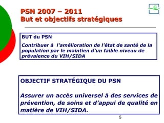 PSN 2007 – 2011
But et objectifs stratégiques

BUT du PSN
Contribuer à l’amélioration de l’état de santé de la
population par le maintien d’un faible niveau de
prévalence du VIH/SIDA




OBJECTIF STRATÉGIQUE DU PSN

Assurer un accès universel à des services de
prévention, de soins et d’appui de qualité en
matière de VIH/SIDA.
                                      5
 