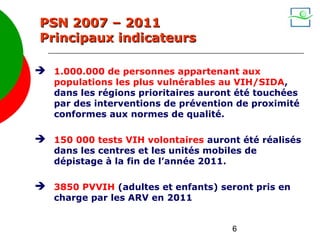 PSN 2007 – 2011
Principaux indicateurs

 1.000.000 de personnes appartenant aux
   populations les plus vulnérables au VIH/SIDA,
   dans les régions prioritaires auront été touchées
   par des interventions de prévention de proximité
   conformes aux normes de qualité.

 150 000 tests VIH volontaires auront été réalisés
   dans les centres et les unités mobiles de
   dépistage à la fin de l’année 2011.

 3850 PVVIH (adultes et enfants) seront pris en
   charge par les ARV en 2011


                                       6
 