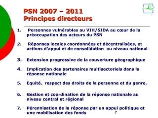 PSN 2007 – 2011
     Principes directeurs
1.   Personnes vulnérables au VIH/SIDA au cœur de la
     préoccupation des acteurs du PSN

2.   Réponses locales coordonnées et décentralisées, et
     actions d’appui et de consolidation au niveau national

3.   Extension progressive de la couverture géographique

4.   Implication des partenaires multisectoriels dans la
     réponse nationale

5.   Equité, respect des droits de la personne et du genre.

6.   Gestion et coordination de la réponse nationale au
     niveau central et régional

7.   Pérennisation de la réponse par un appui politique et
     une mobilisation des fonds            7
 