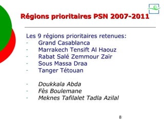 Régions prioritaires PSN 2007-2011


 Les 9 régions prioritaires retenues:
 -   Grand Casablanca
 -   Marrakech Tensift Al Haouz
 -   Rabat Salé Zemmour Zaïr
 -   Sous Massa Draa
 -   Tanger Tétouan

 -   Doukkala Abda
 -   Fès Boulemane
 -   Meknes Tafilalet Tadla Azilal


                                     8
 