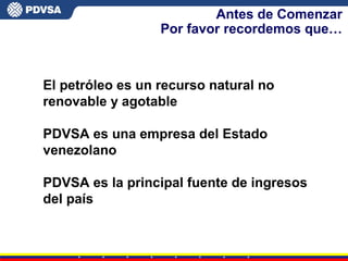 Antes de Comenzar
Por favor recordemos que…
El petróleo es un recurso natural no
renovable y agotable
PDVSA es una empresa del Estado
venezolano
PDVSA es la principal fuente de ingresos
del país
 