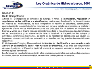 Ley Orgánica de Hidrocarburos, 2001


Sección II
De la Competencia
Artículo 8.- Corresponde al Ministerio de Energía y Minas la formulación, regulación y
seguimiento de las políticas y la planificación, realización y fiscalización de las actividades
en materia de hidrocarburos, lo cual comprende lo relativo al desarrollo, conservación,
aprovechamiento y control de dichos recursos; así como al estudio de mercados, al análisis y
fijación de precios de los hidrocarburos y de sus productos. En tal sentido, el Ministerio de
Energía y Minas es el órgano nacional competente en todo lo relacionado con la administración
de los hidrocarburos y en consecuencia tiene la facultad de inspeccionar los trabajos y
actividades inherentes a los mismos, así como las de fiscalizar las operaciones que causen los
impuestos, tasas o contribuciones establecidos en este Decreto Ley y revisar las contabilidades
respectivas.
El Ministerio de Energía y Minas realizará la función de planificación a que se refiere este
artículo, en concordancia con el Plan Nacional de Desarrollo. A los fines del cumplimiento
de estas funciones, el Ejecutivo Nacional proveerá los recursos necesarios conforme a las
normas legales pertinentes.
Los funcionarios y particulares prestarán a los empleados nacionales que realicen las anteriores
funciones, las más amplias facilidades para el cabal desempeño de las mismas.



                                                                                               FIN
 