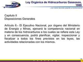 Ley Orgánica de Hidrocarburos Gaseosos,
                                                    1999


Capitulo II
Disposiciones Generales

Artículo 6.- El Ejecutivo Nacional, por órgano del Ministerio
de Energía y Minas, ejercerá la competencia nacional en
materia de los hidrocarburos a los cuales se refiere esta Ley
y en consecuencia, podrá planificar, vigilar, inspeccionar y
fiscalizar a todos los fines previstos en las leyes, las
actividades relacionadas con los mismos.




                                                                FIN
 
