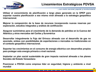 Lineamientos Estratégicos PDVSA

Utilizar el conocimiento de planificación a largo plazo generado en la OPEP para
soportar nuestra planificación a ese mismo nivel alineada a la estrategia geopolítica
internacional.

Mejorar la composición de la base de recursos incorporando nuevas reservas por
exploración, estudios integrados y análisis de certificación

Asegurar suministros para el crecimiento de la demanda de petróleo en la Cuenca del
Atlántico y otros mercados del Caribe y Suramérica

Desarrollar integralmente la Faja del Orinoco alineado con el desarrollo de gas no
asociado, ambos con posibilidades de exportaciones a mercados no tradicionales en
el contexto geopolítico internacional.

Soportar los crecimientos en el consumo de energía eléctrica con desarrollos propios
para proteger esta energía primaria a nivel nacional.

Implantar un plan social sustentable de gran impacto nacional alineado a los planes
Sociales del Estado Venezolano

Posicionar a PDVSA como empresa líder en seguridad, higiene y ambiente a nivel
mundial
                                                                                        FIN
 