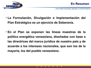 En Resumen



• La Formulación, Divulgación e Implementación del
 Plan Estratégico es un ejercicio de Soberanía.


• En el Plan se exponen las líneas maestras de la
 política energética venezolana, diseñadas con base a
 las directrices del marco jurídico de nuestro país y de
 acuerdo a los intereses nacionales, que son los de la
 mayoría, los del pueblo venezolano.
 