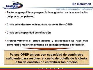 En Resumen

• Factores geopolíticos y especulativos gravitan en la exacerbación
 del precio del petróleo


• Crisis en el desarrollo de nuevas reservas No – OPEP


• Crisis en la capacidad de refinación


• Progresivamente el crudo pesado y extrapesado se hace mas
 comercial y mejor rendimiento de su mejoramiento y refinación


   Países OPEP únicos con capacidad de suministro
 suficiente para resolver el cuello de botella de la oferta
        a fin de contribuir a estabilizar los precios
 