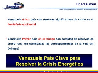 En Resumen



• Venezuela único país con reservas significativas de crudo en el
 hemisferio occidental




• Venezuela Primer país en el mundo con cantidad de reservas de
 crudo (una vez certificadas las correspondientes en la Faja del
 Orinoco)


        Venezuela País Clave para
       Resolver la Crisis Energética
 