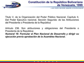 Constitución de la República Bolivariana
                                          de Venezuela, 1999



Titulo V, de la Organización del Poder Público Nacional, Capítulo II,
Del Poder Ejecutivo nacional, Sección Segunda: de las Atribuciones
del Presidente o Presidenta de la República

Artículo 236. Son atribuciones y obligaciones del Presidente o
Presidenta de la República:
Numeral 18: Formular el Plan Nacional de Desarrollo y dirigir su
ejecución previa aprobación de la Asamblea Nacional.
 