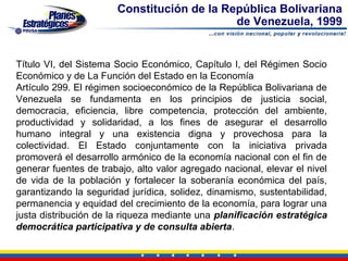 Constitución de la República Bolivariana
                                            de Venezuela, 1999


Título VI, del Sistema Socio Económico, Capítulo I, del Régimen Socio
Económico y de La Función del Estado en la Economía
Artículo 299. El régimen socioeconómico de la República Bolivariana de
Venezuela se fundamenta en los principios de justicia social,
democracia, eficiencia, libre competencia, protección del ambiente,
productividad y solidaridad, a los fines de asegurar el desarrollo
humano integral y una existencia digna y provechosa para la
colectividad. El Estado conjuntamente con la iniciativa privada
promoverá el desarrollo armónico de la economía nacional con el fin de
generar fuentes de trabajo, alto valor agregado nacional, elevar el nivel
de vida de la población y fortalecer la soberanía económica del país,
garantizando la seguridad jurídica, solidez, dinamismo, sustentabilidad,
permanencia y equidad del crecimiento de la economía, para lograr una
justa distribución de la riqueza mediante una planificación estratégica
democrática participativa y de consulta abierta.
 