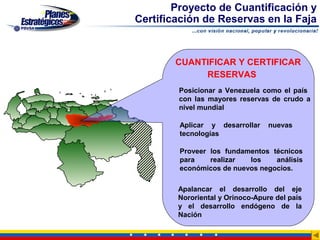Proyecto de Cuantificación y
Certificación de Reservas en la Faja


        CUANTIFICAR Y CERTIFICAR
             RESERVAS
        Posicionar a Venezuela como el país
        con las mayores reservas de crudo a
        nivel mundial

        Aplicar y desarrollar     nuevas
        tecnologías

        Proveer los fundamentos técnicos
        para    realizar  los    análisis
        económicos de nuevos negocios.

        Apalancar el desarrollo del eje
        Nororiental y Orinoco-Apure del país
        y el desarrollo endógeno de la
        Nación
 