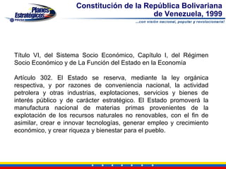 Constitución de la República Bolivariana
                                          de Venezuela, 1999




Título VI, del Sistema Socio Económico, Capítulo I, del Régimen
Socio Económico y de La Función del Estado en la Economía

Artículo 302. El Estado se reserva, mediante la ley orgánica
respectiva, y por razones de conveniencia nacional, la actividad
petrolera y otras industrias, explotaciones, servicios y bienes de
interés público y de carácter estratégico. El Estado promoverá la
manufactura nacional de materias primas provenientes de la
explotación de los recursos naturales no renovables, con el fin de
asimilar, crear e innovar tecnologías, generar empleo y crecimiento
económico, y crear riqueza y bienestar para el pueblo.
 